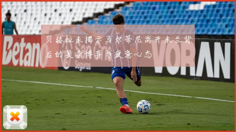 贝赫拉米揭示马尔蒂尼离开米兰背后的复杂博弈与疲惫心态