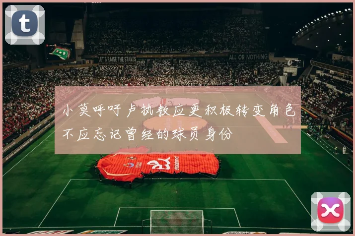小莫呼吁卢执教应更积极转变角色不应忘记曾经的球员身份