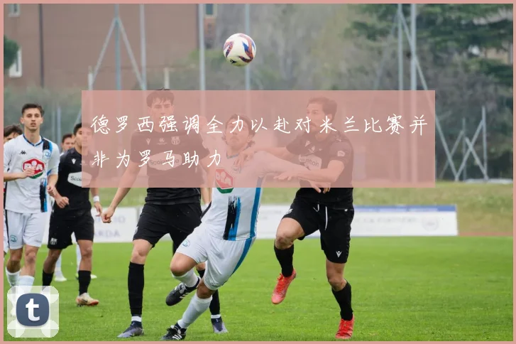 德罗西强调全力以赴对米兰比赛并非为罗马助力