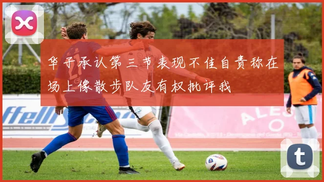 华子承认第三节表现不佳自责称在场上像散步队友有权批评我