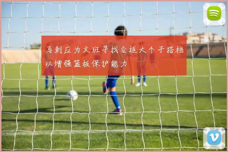马刺应为文班寻找合适大个子搭档以增强篮板保护能力