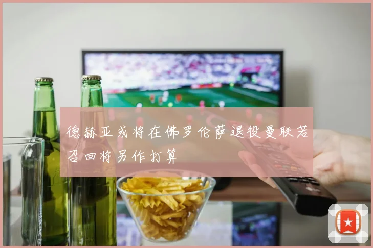 德赫亚或将在佛罗伦萨退役曼联若召回将另作打算