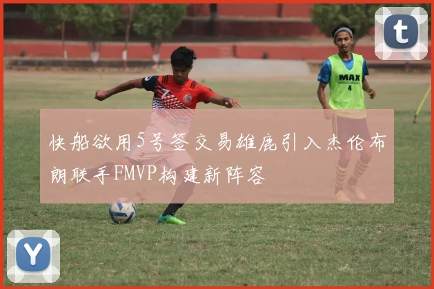 快船欲用5号签交易雄鹿引入杰伦布朗联手FMVP构建新阵容