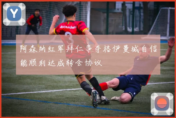 阿森纳红军拜仁争夺格伊曼城自信能顺利达成转会协议