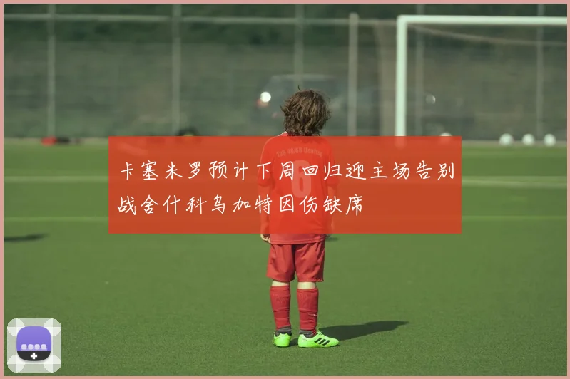 卡塞米罗预计下周回归迎主场告别战舍什科乌加特因伤缺席