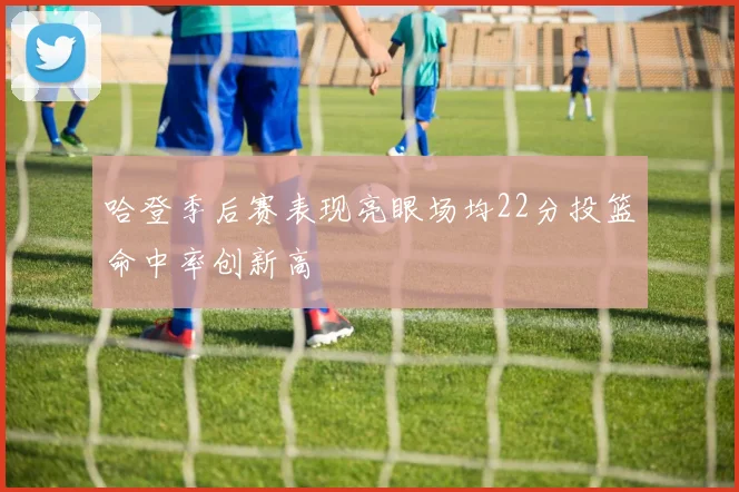 哈登季后赛表现亮眼场均22分投篮命中率创新高