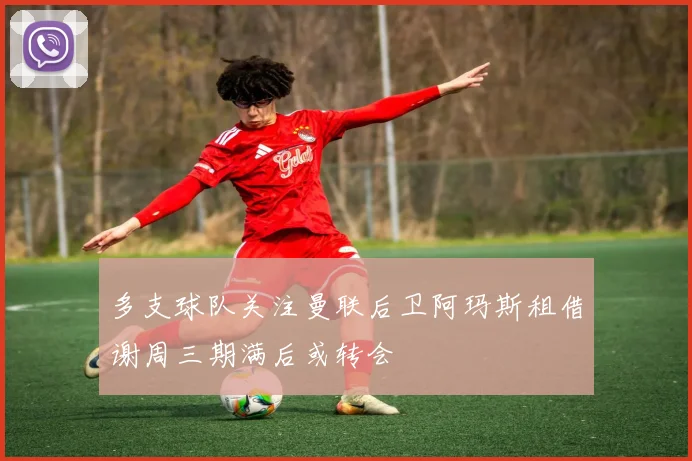 多支球队关注曼联后卫阿玛斯租借谢周三期满后或转会