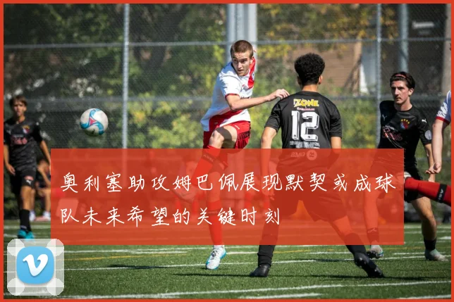 奥利塞助攻姆巴佩展现默契或成球队未来希望的关键时刻
