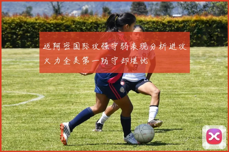 迈阿密国际攻强守弱表现分析进攻火力全美第一防守却堪忧
