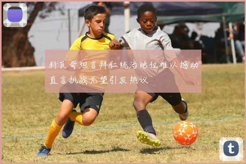科瓦奇坦言拜仁统治地位难以撼动直言挑战无望引发热议