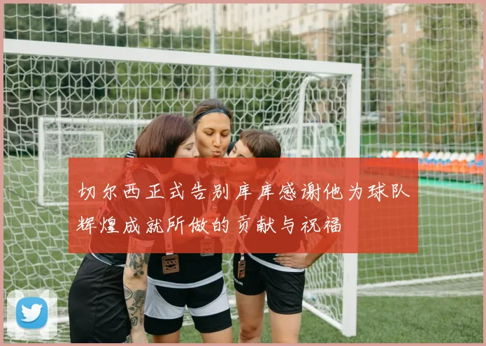 切尔西正式告别库库感谢他为球队辉煌成就所做的贡献与祝福