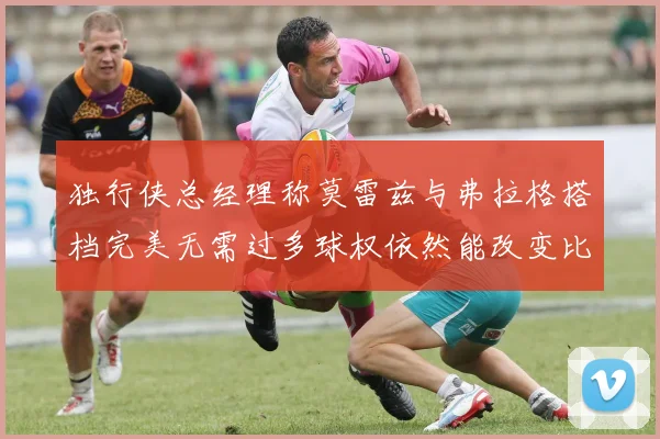独行侠总经理称莫雷兹与弗拉格搭档完美无需过多球权依然能改变比赛局势