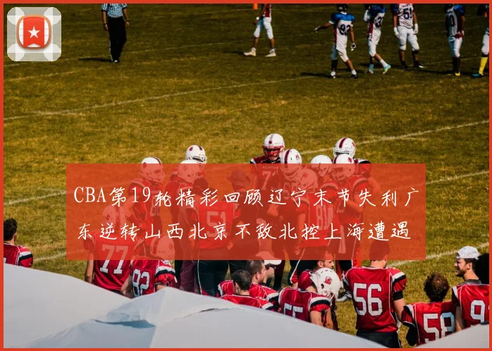 CBA第19轮精彩回顾辽宁末节失利广东逆转山西北京不敌北控上海遭遇浙江重创