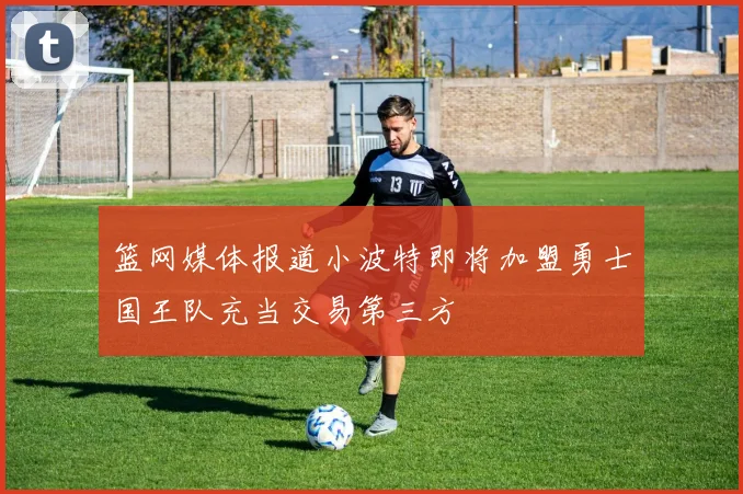 篮网媒体报道小波特即将加盟勇士国王队充当交易第三方