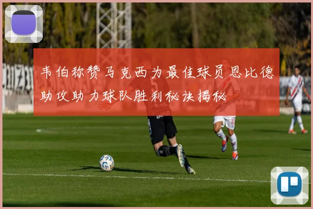 韦伯称赞马克西为最佳球员恩比德助攻助力球队胜利秘诀揭秘