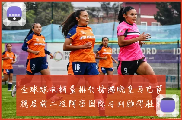 全球球衣销量排行榜揭晓皇马巴萨稳居前二迈阿密国际与利雅得胜利表现抢眼