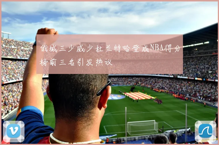 俄城三少威少杜兰特哈登成NBA得分榜前三名引发热议