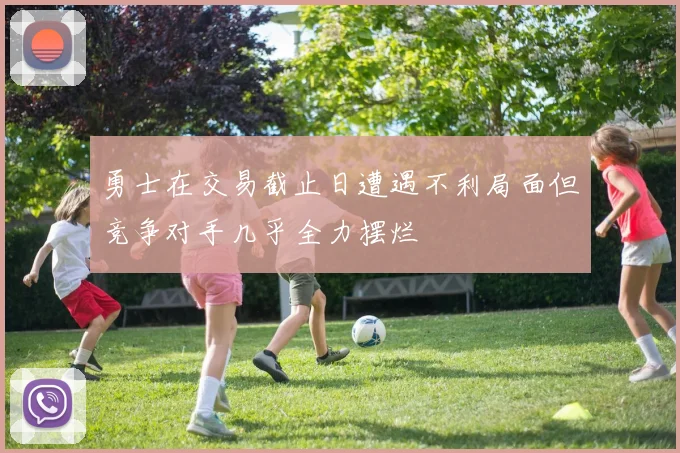 勇士在交易截止日遭遇不利局面但竞争对手几乎全力摆烂