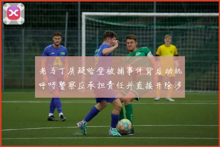 老马丁质疑哈登被捕事件背后动机呼吁警察应承担责任并直接开除涉事人员